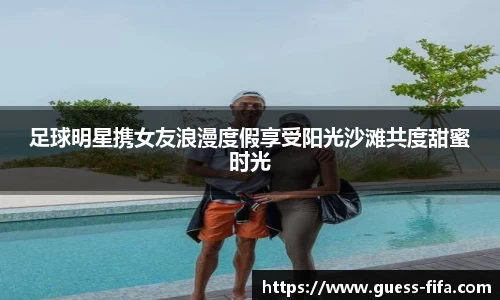 足球明星携女友浪漫度假享受阳光沙滩共度甜蜜时光